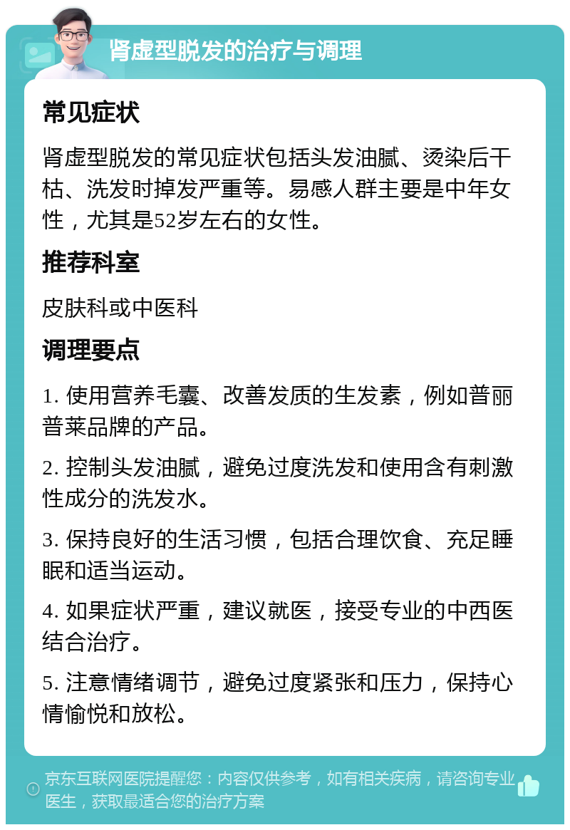 肾虚型脱发的治疗与调理 常见症状 肾虚型脱发的常见症状包括头发油腻、烫染后干枯、洗发时掉发严重等。易感人群主要是中年女性，尤其是52岁左右的女性。 推荐科室 皮肤科或中医科 调理要点 1. 使用营养毛囊、改善发质的生发素，例如普丽普莱品牌的产品。 2. 控制头发油腻，避免过度洗发和使用含有刺激性成分的洗发水。 3. 保持良好的生活习惯，包括合理饮食、充足睡眠和适当运动。 4. 如果症状严重，建议就医，接受专业的中西医结合治疗。 5. 注意情绪调节，避免过度紧张和压力，保持心情愉悦和放松。