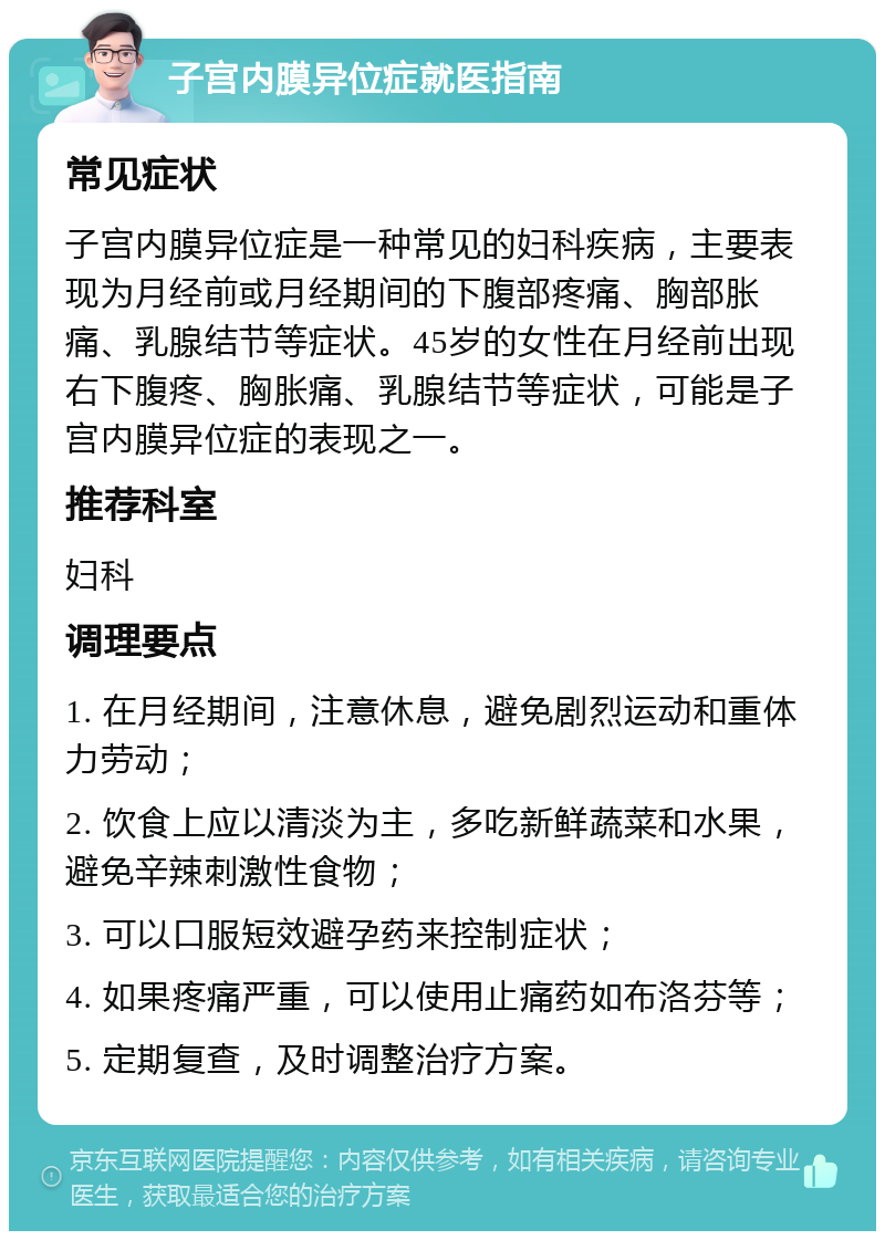 子宫内膜异位症就医指南 常见症状 子宫内膜异位症是一种常见的妇科疾病，主要表现为月经前或月经期间的下腹部疼痛、胸部胀痛、乳腺结节等症状。45岁的女性在月经前出现右下腹疼、胸胀痛、乳腺结节等症状，可能是子宫内膜异位症的表现之一。 推荐科室 妇科 调理要点 1. 在月经期间，注意休息，避免剧烈运动和重体力劳动； 2. 饮食上应以清淡为主，多吃新鲜蔬菜和水果，避免辛辣刺激性食物； 3. 可以口服短效避孕药来控制症状； 4. 如果疼痛严重，可以使用止痛药如布洛芬等； 5. 定期复查，及时调整治疗方案。