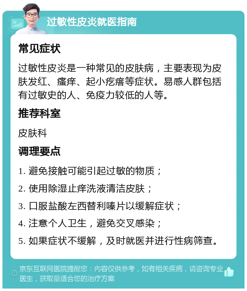 过敏性皮炎就医指南 常见症状 过敏性皮炎是一种常见的皮肤病，主要表现为皮肤发红、瘙痒、起小疙瘩等症状。易感人群包括有过敏史的人、免疫力较低的人等。 推荐科室 皮肤科 调理要点 1. 避免接触可能引起过敏的物质； 2. 使用除湿止痒洗液清洁皮肤； 3. 口服盐酸左西替利嗪片以缓解症状； 4. 注意个人卫生，避免交叉感染； 5. 如果症状不缓解，及时就医并进行性病筛查。