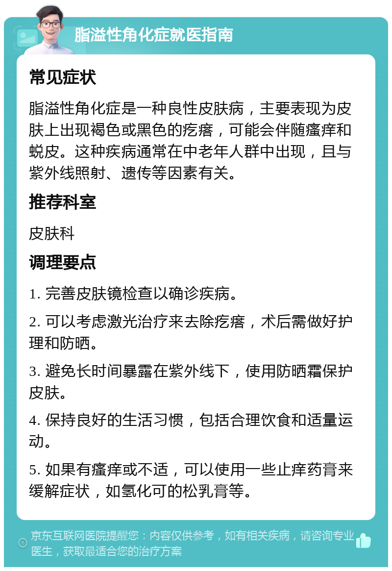 脂溢性角化症就医指南 常见症状 脂溢性角化症是一种良性皮肤病，主要表现为皮肤上出现褐色或黑色的疙瘩，可能会伴随瘙痒和蜕皮。这种疾病通常在中老年人群中出现，且与紫外线照射、遗传等因素有关。 推荐科室 皮肤科 调理要点 1. 完善皮肤镜检查以确诊疾病。 2. 可以考虑激光治疗来去除疙瘩，术后需做好护理和防晒。 3. 避免长时间暴露在紫外线下，使用防晒霜保护皮肤。 4. 保持良好的生活习惯，包括合理饮食和适量运动。 5. 如果有瘙痒或不适，可以使用一些止痒药膏来缓解症状，如氢化可的松乳膏等。