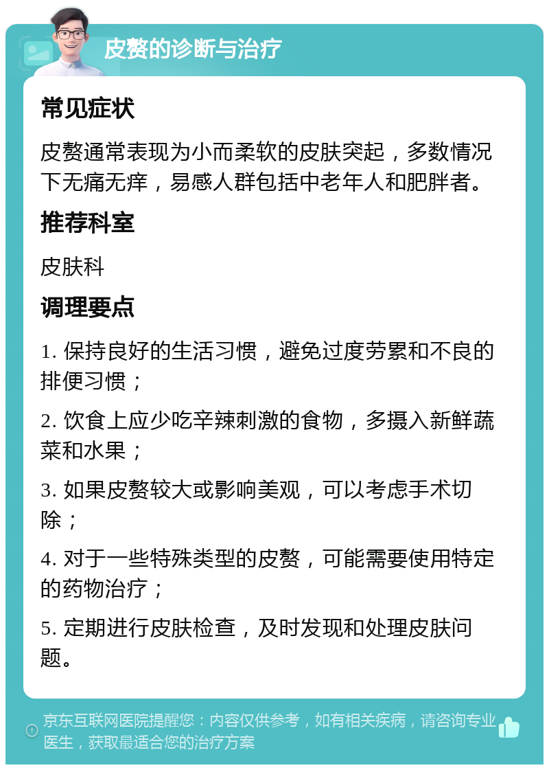 皮赘的诊断与治疗 常见症状 皮赘通常表现为小而柔软的皮肤突起，多数情况下无痛无痒，易感人群包括中老年人和肥胖者。 推荐科室 皮肤科 调理要点 1. 保持良好的生活习惯，避免过度劳累和不良的排便习惯； 2. 饮食上应少吃辛辣刺激的食物，多摄入新鲜蔬菜和水果； 3. 如果皮赘较大或影响美观，可以考虑手术切除； 4. 对于一些特殊类型的皮赘，可能需要使用特定的药物治疗； 5. 定期进行皮肤检查，及时发现和处理皮肤问题。