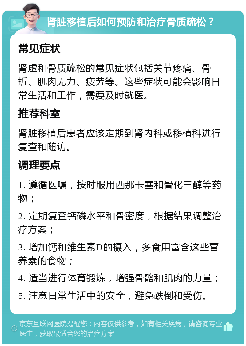 肾脏移植后如何预防和治疗骨质疏松？ 常见症状 肾虚和骨质疏松的常见症状包括关节疼痛、骨折、肌肉无力、疲劳等。这些症状可能会影响日常生活和工作，需要及时就医。 推荐科室 肾脏移植后患者应该定期到肾内科或移植科进行复查和随访。 调理要点 1. 遵循医嘱，按时服用西那卡塞和骨化三醇等药物； 2. 定期复查钙磷水平和骨密度，根据结果调整治疗方案； 3. 增加钙和维生素D的摄入，多食用富含这些营养素的食物； 4. 适当进行体育锻炼，增强骨骼和肌肉的力量； 5. 注意日常生活中的安全，避免跌倒和受伤。