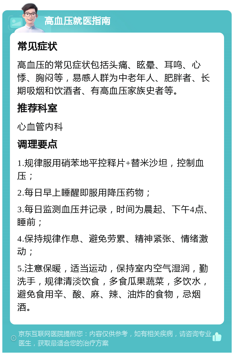 高血压就医指南 常见症状 高血压的常见症状包括头痛、眩晕、耳鸣、心悸、胸闷等，易感人群为中老年人、肥胖者、长期吸烟和饮酒者、有高血压家族史者等。 推荐科室 心血管内科 调理要点 1.规律服用硝苯地平控释片+替米沙坦，控制血压； 2.每日早上睡醒即服用降压药物； 3.每日监测血压并记录，时间为晨起、下午4点、睡前； 4.保持规律作息、避免劳累、精神紧张、情绪激动； 5.注意保暖，适当运动，保持室内空气湿润，勤洗手，规律清淡饮食，多食瓜果蔬菜，多饮水，避免食用辛、酸、麻、辣、油炸的食物，忌烟酒。