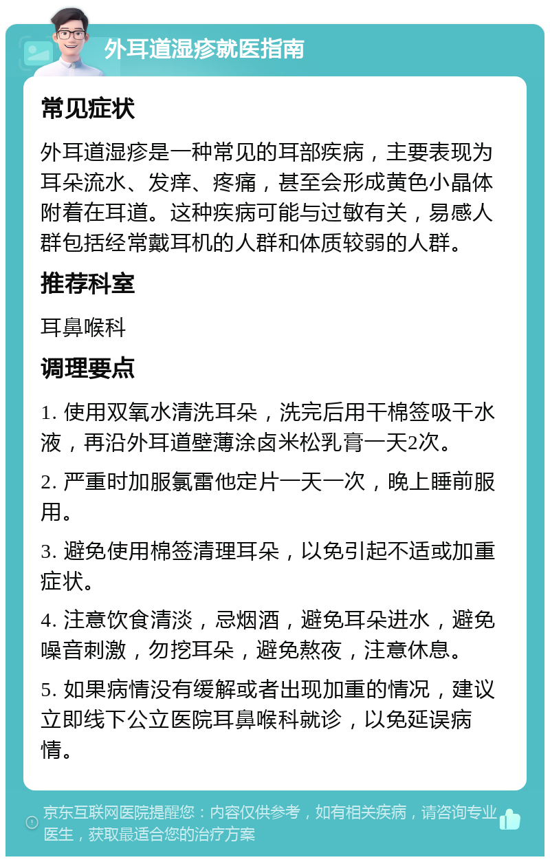 外耳道湿疹就医指南 常见症状 外耳道湿疹是一种常见的耳部疾病，主要表现为耳朵流水、发痒、疼痛，甚至会形成黄色小晶体附着在耳道。这种疾病可能与过敏有关，易感人群包括经常戴耳机的人群和体质较弱的人群。 推荐科室 耳鼻喉科 调理要点 1. 使用双氧水清洗耳朵，洗完后用干棉签吸干水液，再沿外耳道壁薄涂卤米松乳膏一天2次。 2. 严重时加服氯雷他定片一天一次，晚上睡前服用。 3. 避免使用棉签清理耳朵，以免引起不适或加重症状。 4. 注意饮食清淡，忌烟酒，避免耳朵进水，避免噪音刺激，勿挖耳朵，避免熬夜，注意休息。 5. 如果病情没有缓解或者出现加重的情况，建议立即线下公立医院耳鼻喉科就诊，以免延误病情。