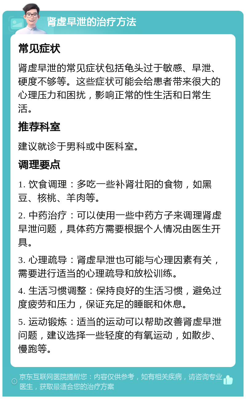 肾虚早泄的治疗方法 常见症状 肾虚早泄的常见症状包括龟头过于敏感、早泄、硬度不够等。这些症状可能会给患者带来很大的心理压力和困扰，影响正常的性生活和日常生活。 推荐科室 建议就诊于男科或中医科室。 调理要点 1. 饮食调理：多吃一些补肾壮阳的食物，如黑豆、核桃、羊肉等。 2. 中药治疗：可以使用一些中药方子来调理肾虚早泄问题，具体药方需要根据个人情况由医生开具。 3. 心理疏导：肾虚早泄也可能与心理因素有关，需要进行适当的心理疏导和放松训练。 4. 生活习惯调整：保持良好的生活习惯，避免过度疲劳和压力，保证充足的睡眠和休息。 5. 运动锻炼：适当的运动可以帮助改善肾虚早泄问题，建议选择一些轻度的有氧运动，如散步、慢跑等。