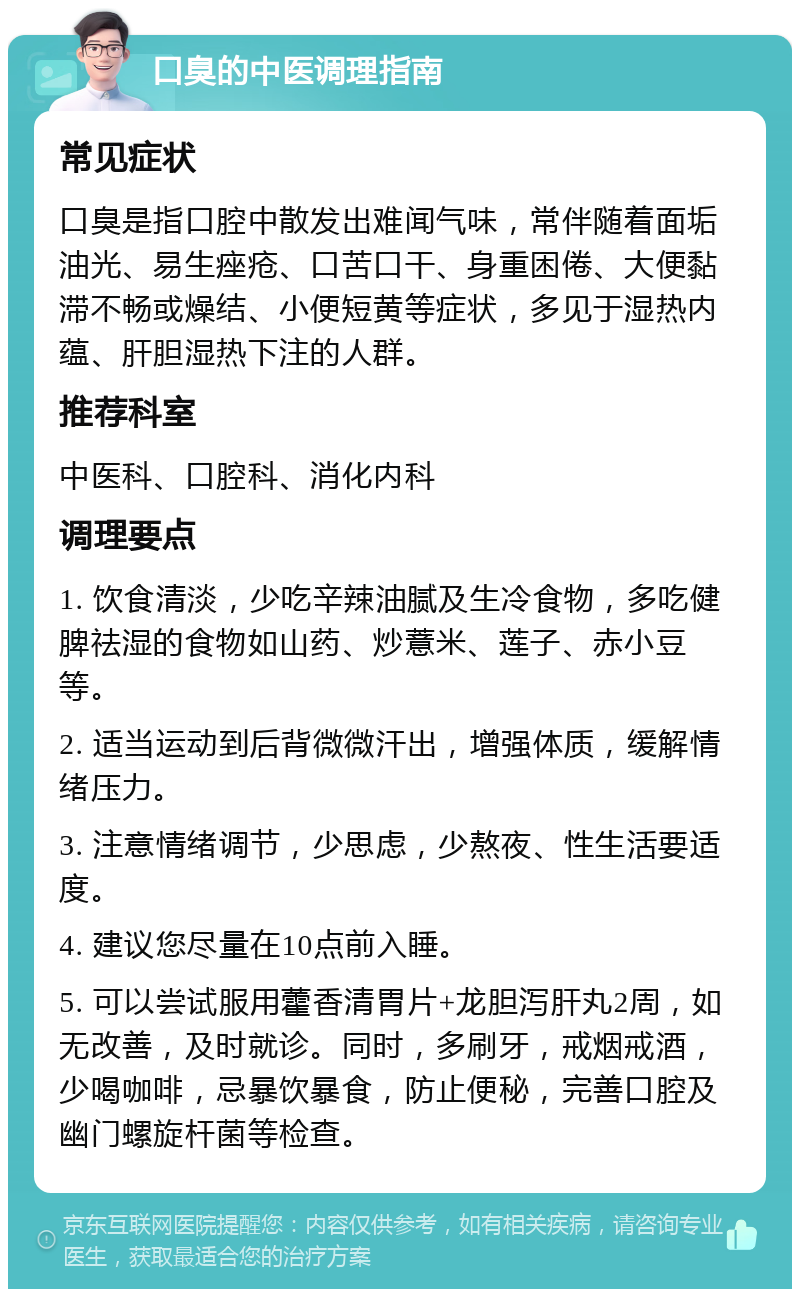 口臭的中医调理指南 常见症状 口臭是指口腔中散发出难闻气味，常伴随着面垢油光、易生痤疮、口苦口干、身重困倦、大便黏滞不畅或燥结、小便短黄等症状，多见于湿热内蕴、肝胆湿热下注的人群。 推荐科室 中医科、口腔科、消化内科 调理要点 1. 饮食清淡，少吃辛辣油腻及生冷食物，多吃健脾祛湿的食物如山药、炒薏米、莲子、赤小豆等。 2. 适当运动到后背微微汗出，增强体质，缓解情绪压力。 3. 注意情绪调节，少思虑，少熬夜、性生活要适度。 4. 建议您尽量在10点前入睡。 5. 可以尝试服用藿香清胃片+龙胆泻肝丸2周，如无改善，及时就诊。同时，多刷牙，戒烟戒酒，少喝咖啡，忌暴饮暴食，防止便秘，完善口腔及幽门螺旋杆菌等检查。