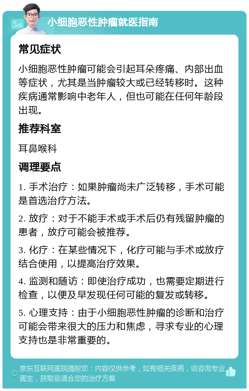 小细胞恶性肿瘤就医指南 常见症状 小细胞恶性肿瘤可能会引起耳朵疼痛、内部出血等症状，尤其是当肿瘤较大或已经转移时。这种疾病通常影响中老年人，但也可能在任何年龄段出现。 推荐科室 耳鼻喉科 调理要点 1. 手术治疗：如果肿瘤尚未广泛转移，手术可能是首选治疗方法。 2. 放疗：对于不能手术或手术后仍有残留肿瘤的患者，放疗可能会被推荐。 3. 化疗：在某些情况下，化疗可能与手术或放疗结合使用，以提高治疗效果。 4. 监测和随访：即使治疗成功，也需要定期进行检查，以便及早发现任何可能的复发或转移。 5. 心理支持：由于小细胞恶性肿瘤的诊断和治疗可能会带来很大的压力和焦虑，寻求专业的心理支持也是非常重要的。