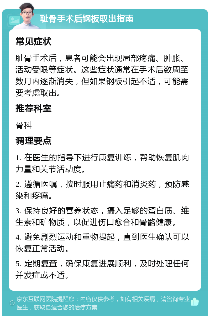 耻骨手术后钢板取出指南 常见症状 耻骨手术后，患者可能会出现局部疼痛、肿胀、活动受限等症状。这些症状通常在手术后数周至数月内逐渐消失，但如果钢板引起不适，可能需要考虑取出。 推荐科室 骨科 调理要点 1. 在医生的指导下进行康复训练，帮助恢复肌肉力量和关节活动度。 2. 遵循医嘱，按时服用止痛药和消炎药，预防感染和疼痛。 3. 保持良好的营养状态，摄入足够的蛋白质、维生素和矿物质，以促进伤口愈合和骨骼健康。 4. 避免剧烈运动和重物提起，直到医生确认可以恢复正常活动。 5. 定期复查，确保康复进展顺利，及时处理任何并发症或不适。