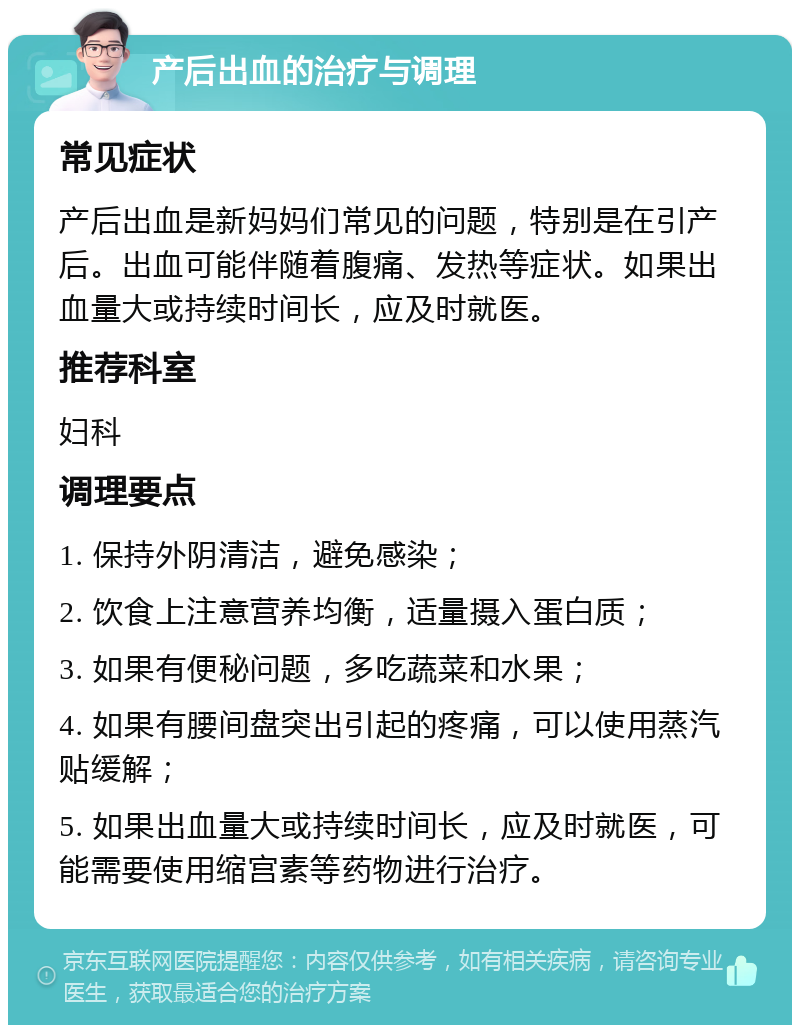 产后出血的治疗与调理 常见症状 产后出血是新妈妈们常见的问题，特别是在引产后。出血可能伴随着腹痛、发热等症状。如果出血量大或持续时间长，应及时就医。 推荐科室 妇科 调理要点 1. 保持外阴清洁，避免感染； 2. 饮食上注意营养均衡，适量摄入蛋白质； 3. 如果有便秘问题，多吃蔬菜和水果； 4. 如果有腰间盘突出引起的疼痛，可以使用蒸汽贴缓解； 5. 如果出血量大或持续时间长，应及时就医，可能需要使用缩宫素等药物进行治疗。