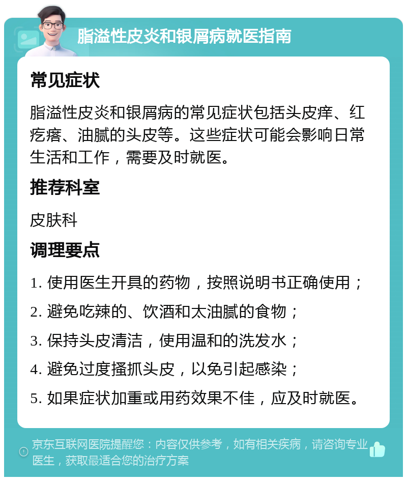 脂溢性皮炎和银屑病就医指南 常见症状 脂溢性皮炎和银屑病的常见症状包括头皮痒、红疙瘩、油腻的头皮等。这些症状可能会影响日常生活和工作，需要及时就医。 推荐科室 皮肤科 调理要点 1. 使用医生开具的药物，按照说明书正确使用； 2. 避免吃辣的、饮酒和太油腻的食物； 3. 保持头皮清洁，使用温和的洗发水； 4. 避免过度搔抓头皮，以免引起感染； 5. 如果症状加重或用药效果不佳，应及时就医。