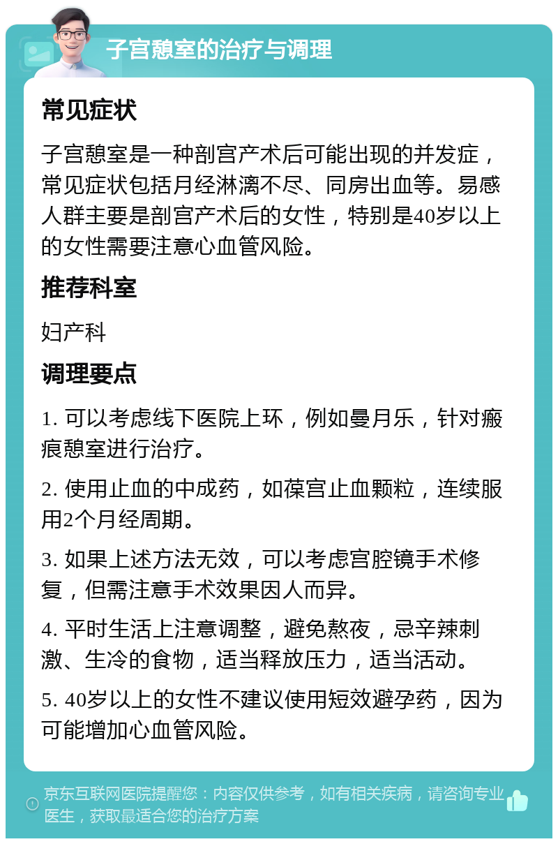 子宫憩室的治疗与调理 常见症状 子宫憩室是一种剖宫产术后可能出现的并发症，常见症状包括月经淋漓不尽、同房出血等。易感人群主要是剖宫产术后的女性，特别是40岁以上的女性需要注意心血管风险。 推荐科室 妇产科 调理要点 1. 可以考虑线下医院上环，例如曼月乐，针对瘢痕憩室进行治疗。 2. 使用止血的中成药，如葆宫止血颗粒，连续服用2个月经周期。 3. 如果上述方法无效，可以考虑宫腔镜手术修复，但需注意手术效果因人而异。 4. 平时生活上注意调整，避免熬夜，忌辛辣刺激、生冷的食物，适当释放压力，适当活动。 5. 40岁以上的女性不建议使用短效避孕药，因为可能增加心血管风险。