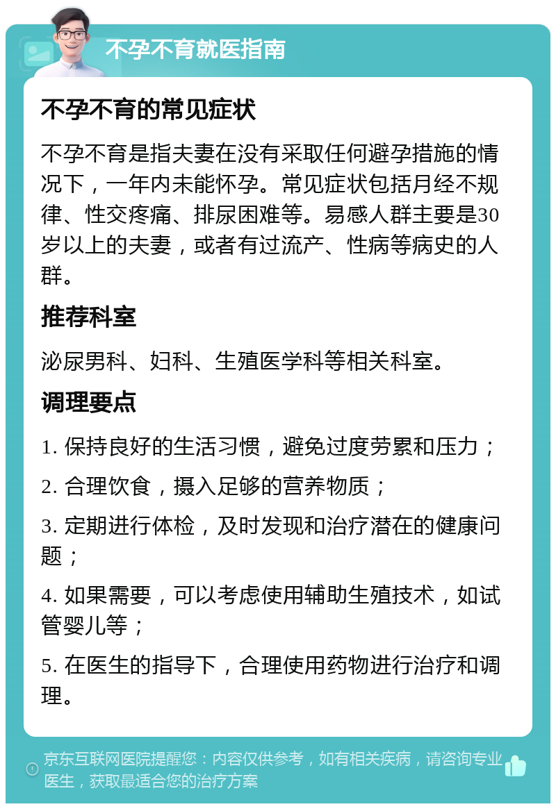 不孕不育就医指南 不孕不育的常见症状 不孕不育是指夫妻在没有采取任何避孕措施的情况下，一年内未能怀孕。常见症状包括月经不规律、性交疼痛、排尿困难等。易感人群主要是30岁以上的夫妻，或者有过流产、性病等病史的人群。 推荐科室 泌尿男科、妇科、生殖医学科等相关科室。 调理要点 1. 保持良好的生活习惯，避免过度劳累和压力； 2. 合理饮食，摄入足够的营养物质； 3. 定期进行体检，及时发现和治疗潜在的健康问题； 4. 如果需要，可以考虑使用辅助生殖技术，如试管婴儿等； 5. 在医生的指导下，合理使用药物进行治疗和调理。