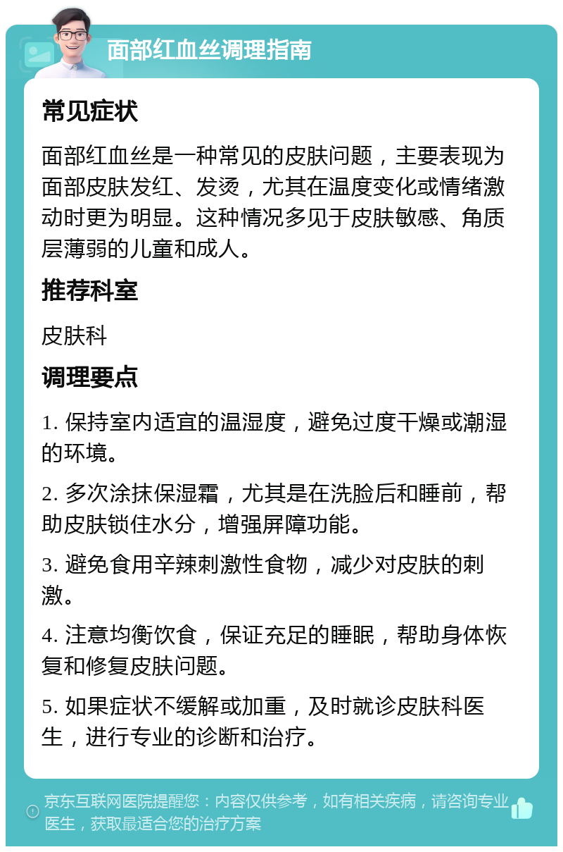 面部红血丝调理指南 常见症状 面部红血丝是一种常见的皮肤问题，主要表现为面部皮肤发红、发烫，尤其在温度变化或情绪激动时更为明显。这种情况多见于皮肤敏感、角质层薄弱的儿童和成人。 推荐科室 皮肤科 调理要点 1. 保持室内适宜的温湿度，避免过度干燥或潮湿的环境。 2. 多次涂抹保湿霜，尤其是在洗脸后和睡前，帮助皮肤锁住水分，增强屏障功能。 3. 避免食用辛辣刺激性食物，减少对皮肤的刺激。 4. 注意均衡饮食，保证充足的睡眠，帮助身体恢复和修复皮肤问题。 5. 如果症状不缓解或加重，及时就诊皮肤科医生，进行专业的诊断和治疗。