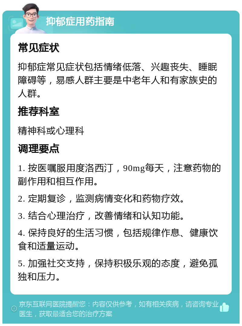 抑郁症用药指南 常见症状 抑郁症常见症状包括情绪低落、兴趣丧失、睡眠障碍等，易感人群主要是中老年人和有家族史的人群。 推荐科室 精神科或心理科 调理要点 1. 按医嘱服用度洛西汀，90mg每天，注意药物的副作用和相互作用。 2. 定期复诊，监测病情变化和药物疗效。 3. 结合心理治疗，改善情绪和认知功能。 4. 保持良好的生活习惯，包括规律作息、健康饮食和适量运动。 5. 加强社交支持，保持积极乐观的态度，避免孤独和压力。