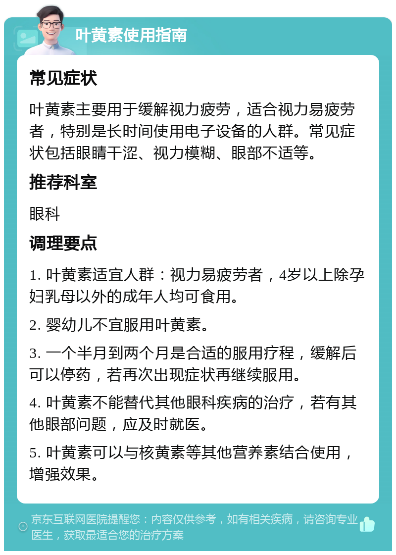 叶黄素使用指南 常见症状 叶黄素主要用于缓解视力疲劳，适合视力易疲劳者，特别是长时间使用电子设备的人群。常见症状包括眼睛干涩、视力模糊、眼部不适等。 推荐科室 眼科 调理要点 1. 叶黄素适宜人群：视力易疲劳者，4岁以上除孕妇乳母以外的成年人均可食用。 2. 婴幼儿不宜服用叶黄素。 3. 一个半月到两个月是合适的服用疗程，缓解后可以停药，若再次出现症状再继续服用。 4. 叶黄素不能替代其他眼科疾病的治疗，若有其他眼部问题，应及时就医。 5. 叶黄素可以与核黄素等其他营养素结合使用，增强效果。