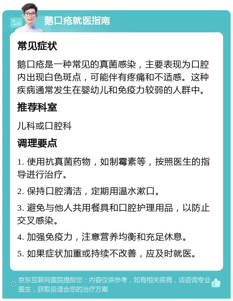 鹅口疮就医指南 常见症状 鹅口疮是一种常见的真菌感染，主要表现为口腔内出现白色斑点，可能伴有疼痛和不适感。这种疾病通常发生在婴幼儿和免疫力较弱的人群中。 推荐科室 儿科或口腔科 调理要点 1. 使用抗真菌药物，如制霉素等，按照医生的指导进行治疗。 2. 保持口腔清洁，定期用温水漱口。 3. 避免与他人共用餐具和口腔护理用品，以防止交叉感染。 4. 加强免疫力，注意营养均衡和充足休息。 5. 如果症状加重或持续不改善，应及时就医。