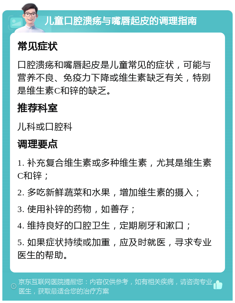 儿童口腔溃疡与嘴唇起皮的调理指南 常见症状 口腔溃疡和嘴唇起皮是儿童常见的症状，可能与营养不良、免疫力下降或维生素缺乏有关，特别是维生素C和锌的缺乏。 推荐科室 儿科或口腔科 调理要点 1. 补充复合维生素或多种维生素，尤其是维生素C和锌； 2. 多吃新鲜蔬菜和水果，增加维生素的摄入； 3. 使用补锌的药物，如善存； 4. 维持良好的口腔卫生，定期刷牙和漱口； 5. 如果症状持续或加重，应及时就医，寻求专业医生的帮助。