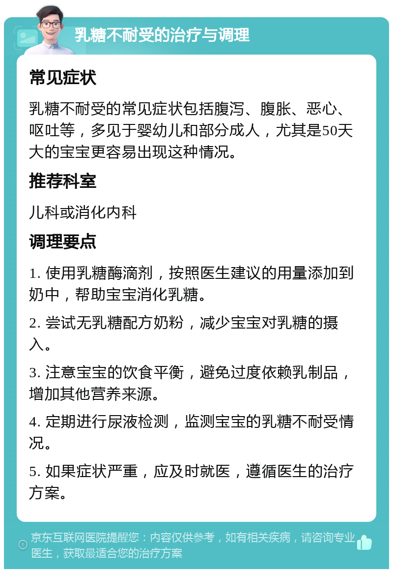 乳糖不耐受的治疗与调理 常见症状 乳糖不耐受的常见症状包括腹泻、腹胀、恶心、呕吐等，多见于婴幼儿和部分成人，尤其是50天大的宝宝更容易出现这种情况。 推荐科室 儿科或消化内科 调理要点 1. 使用乳糖酶滴剂，按照医生建议的用量添加到奶中，帮助宝宝消化乳糖。 2. 尝试无乳糖配方奶粉，减少宝宝对乳糖的摄入。 3. 注意宝宝的饮食平衡，避免过度依赖乳制品，增加其他营养来源。 4. 定期进行尿液检测，监测宝宝的乳糖不耐受情况。 5. 如果症状严重，应及时就医，遵循医生的治疗方案。