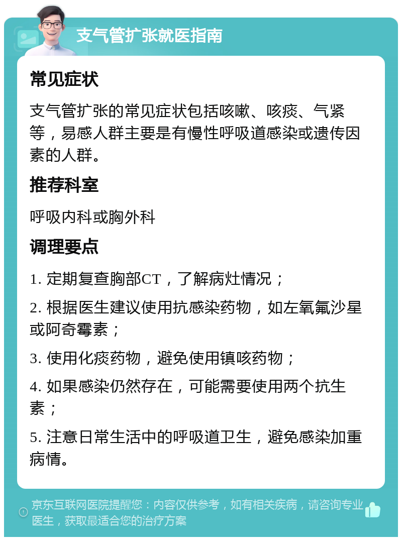 支气管扩张就医指南 常见症状 支气管扩张的常见症状包括咳嗽、咳痰、气紧等，易感人群主要是有慢性呼吸道感染或遗传因素的人群。 推荐科室 呼吸内科或胸外科 调理要点 1. 定期复查胸部CT，了解病灶情况； 2. 根据医生建议使用抗感染药物，如左氧氟沙星或阿奇霉素； 3. 使用化痰药物，避免使用镇咳药物； 4. 如果感染仍然存在，可能需要使用两个抗生素； 5. 注意日常生活中的呼吸道卫生，避免感染加重病情。