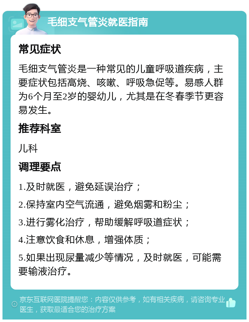 毛细支气管炎就医指南 常见症状 毛细支气管炎是一种常见的儿童呼吸道疾病，主要症状包括高烧、咳嗽、呼吸急促等。易感人群为6个月至2岁的婴幼儿，尤其是在冬春季节更容易发生。 推荐科室 儿科 调理要点 1.及时就医，避免延误治疗； 2.保持室内空气流通，避免烟雾和粉尘； 3.进行雾化治疗，帮助缓解呼吸道症状； 4.注意饮食和休息，增强体质； 5.如果出现尿量减少等情况，及时就医，可能需要输液治疗。