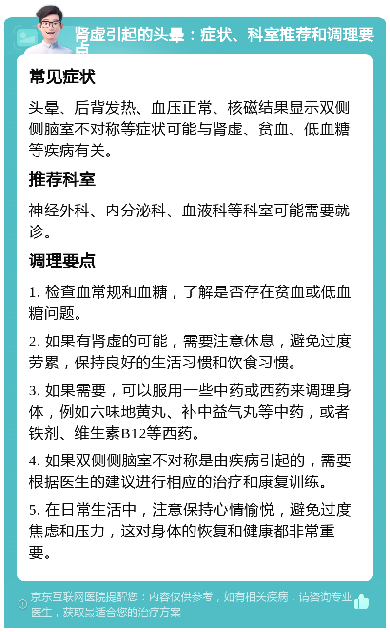 肾虚引起的头晕：症状、科室推荐和调理要点 常见症状 头晕、后背发热、血压正常、核磁结果显示双侧侧脑室不对称等症状可能与肾虚、贫血、低血糖等疾病有关。 推荐科室 神经外科、内分泌科、血液科等科室可能需要就诊。 调理要点 1. 检查血常规和血糖，了解是否存在贫血或低血糖问题。 2. 如果有肾虚的可能，需要注意休息，避免过度劳累，保持良好的生活习惯和饮食习惯。 3. 如果需要，可以服用一些中药或西药来调理身体，例如六味地黄丸、补中益气丸等中药，或者铁剂、维生素B12等西药。 4. 如果双侧侧脑室不对称是由疾病引起的，需要根据医生的建议进行相应的治疗和康复训练。 5. 在日常生活中，注意保持心情愉悦，避免过度焦虑和压力，这对身体的恢复和健康都非常重要。