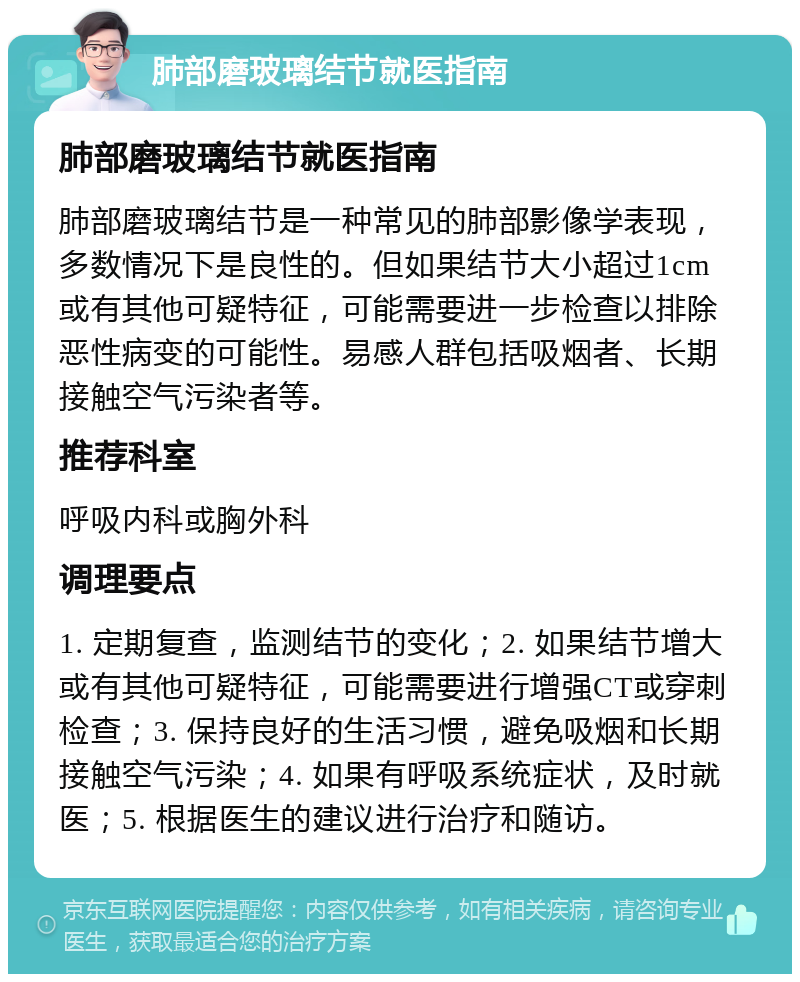 肺部磨玻璃结节就医指南 肺部磨玻璃结节就医指南 肺部磨玻璃结节是一种常见的肺部影像学表现，多数情况下是良性的。但如果结节大小超过1cm或有其他可疑特征，可能需要进一步检查以排除恶性病变的可能性。易感人群包括吸烟者、长期接触空气污染者等。 推荐科室 呼吸内科或胸外科 调理要点 1. 定期复查，监测结节的变化；2. 如果结节增大或有其他可疑特征，可能需要进行增强CT或穿刺检查；3. 保持良好的生活习惯，避免吸烟和长期接触空气污染；4. 如果有呼吸系统症状，及时就医；5. 根据医生的建议进行治疗和随访。