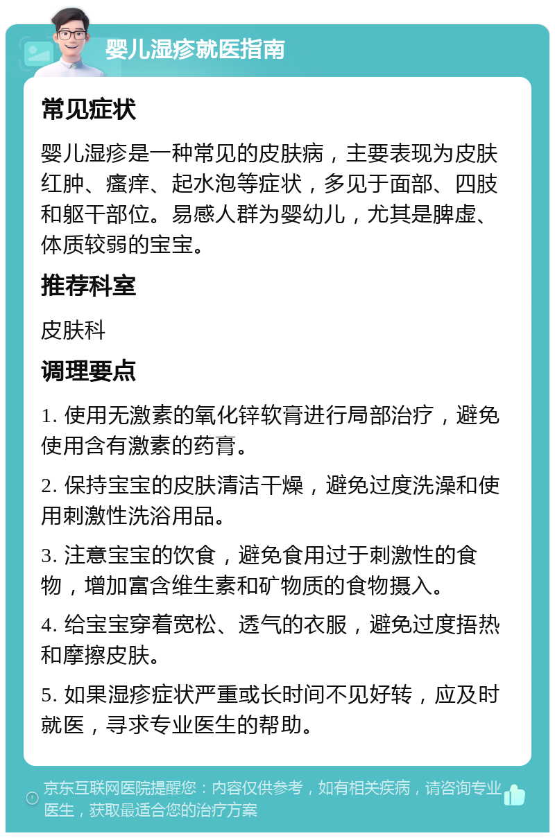 婴儿湿疹就医指南 常见症状 婴儿湿疹是一种常见的皮肤病，主要表现为皮肤红肿、瘙痒、起水泡等症状，多见于面部、四肢和躯干部位。易感人群为婴幼儿，尤其是脾虚、体质较弱的宝宝。 推荐科室 皮肤科 调理要点 1. 使用无激素的氧化锌软膏进行局部治疗，避免使用含有激素的药膏。 2. 保持宝宝的皮肤清洁干燥，避免过度洗澡和使用刺激性洗浴用品。 3. 注意宝宝的饮食，避免食用过于刺激性的食物，增加富含维生素和矿物质的食物摄入。 4. 给宝宝穿着宽松、透气的衣服，避免过度捂热和摩擦皮肤。 5. 如果湿疹症状严重或长时间不见好转，应及时就医，寻求专业医生的帮助。