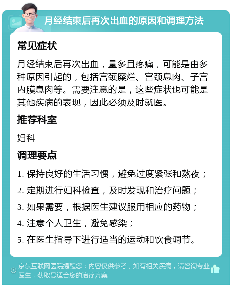 月经结束后再次出血的原因和调理方法 常见症状 月经结束后再次出血，量多且疼痛，可能是由多种原因引起的，包括宫颈糜烂、宫颈息肉、子宫内膜息肉等。需要注意的是，这些症状也可能是其他疾病的表现，因此必须及时就医。 推荐科室 妇科 调理要点 1. 保持良好的生活习惯，避免过度紧张和熬夜； 2. 定期进行妇科检查，及时发现和治疗问题； 3. 如果需要，根据医生建议服用相应的药物； 4. 注意个人卫生，避免感染； 5. 在医生指导下进行适当的运动和饮食调节。