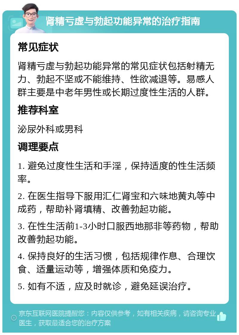 肾精亏虚与勃起功能异常的治疗指南 常见症状 肾精亏虚与勃起功能异常的常见症状包括射精无力、勃起不坚或不能维持、性欲减退等。易感人群主要是中老年男性或长期过度性生活的人群。 推荐科室 泌尿外科或男科 调理要点 1. 避免过度性生活和手淫，保持适度的性生活频率。 2. 在医生指导下服用汇仁肾宝和六味地黄丸等中成药，帮助补肾填精、改善勃起功能。 3. 在性生活前1-3小时口服西地那非等药物，帮助改善勃起功能。 4. 保持良好的生活习惯，包括规律作息、合理饮食、适量运动等，增强体质和免疫力。 5. 如有不适，应及时就诊，避免延误治疗。