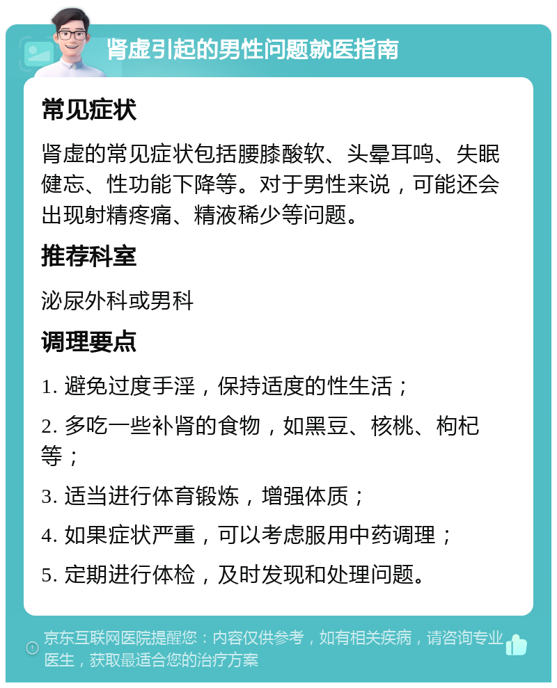 肾虚引起的男性问题就医指南 常见症状 肾虚的常见症状包括腰膝酸软、头晕耳鸣、失眠健忘、性功能下降等。对于男性来说，可能还会出现射精疼痛、精液稀少等问题。 推荐科室 泌尿外科或男科 调理要点 1. 避免过度手淫，保持适度的性生活； 2. 多吃一些补肾的食物，如黑豆、核桃、枸杞等； 3. 适当进行体育锻炼，增强体质； 4. 如果症状严重，可以考虑服用中药调理； 5. 定期进行体检，及时发现和处理问题。