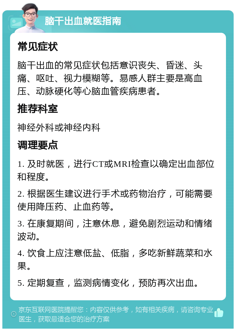 脑干出血就医指南 常见症状 脑干出血的常见症状包括意识丧失、昏迷、头痛、呕吐、视力模糊等。易感人群主要是高血压、动脉硬化等心脑血管疾病患者。 推荐科室 神经外科或神经内科 调理要点 1. 及时就医，进行CT或MRI检查以确定出血部位和程度。 2. 根据医生建议进行手术或药物治疗，可能需要使用降压药、止血药等。 3. 在康复期间，注意休息，避免剧烈运动和情绪波动。 4. 饮食上应注意低盐、低脂，多吃新鲜蔬菜和水果。 5. 定期复查，监测病情变化，预防再次出血。