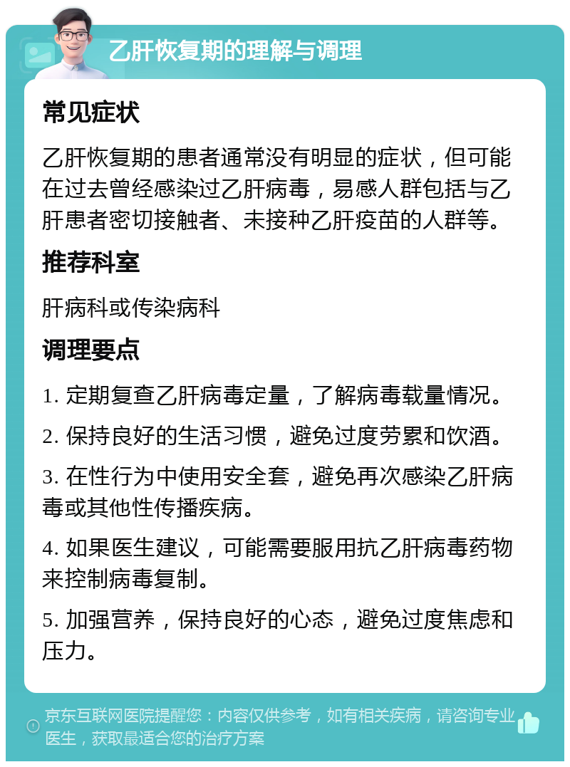 乙肝恢复期的理解与调理 常见症状 乙肝恢复期的患者通常没有明显的症状，但可能在过去曾经感染过乙肝病毒，易感人群包括与乙肝患者密切接触者、未接种乙肝疫苗的人群等。 推荐科室 肝病科或传染病科 调理要点 1. 定期复查乙肝病毒定量，了解病毒载量情况。 2. 保持良好的生活习惯，避免过度劳累和饮酒。 3. 在性行为中使用安全套，避免再次感染乙肝病毒或其他性传播疾病。 4. 如果医生建议，可能需要服用抗乙肝病毒药物来控制病毒复制。 5. 加强营养，保持良好的心态，避免过度焦虑和压力。