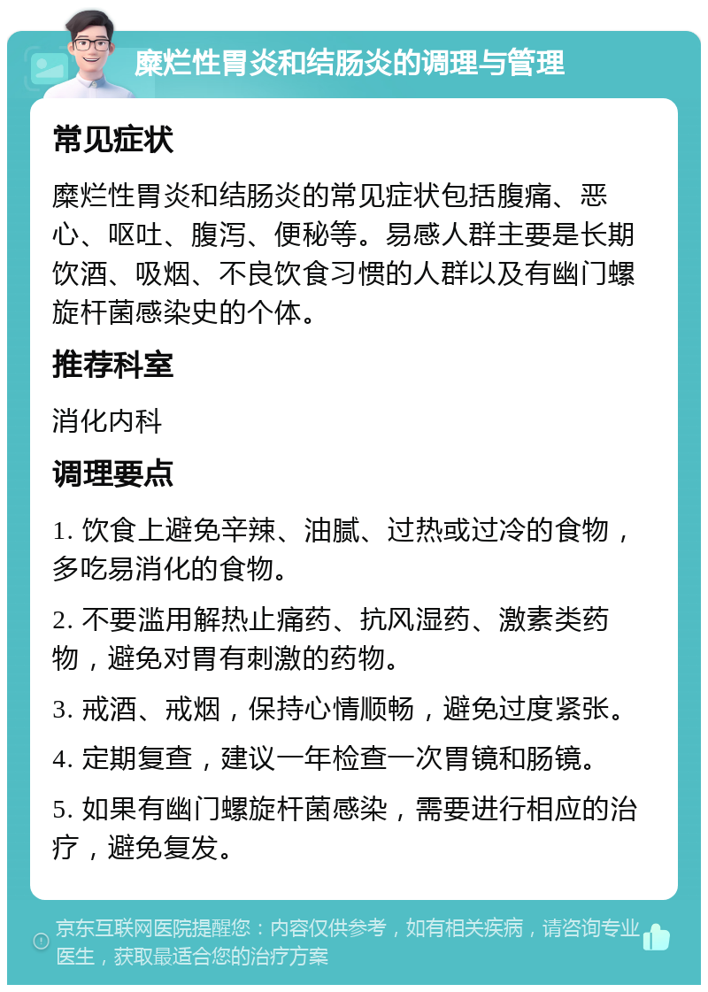 糜烂性胃炎和结肠炎的调理与管理 常见症状 糜烂性胃炎和结肠炎的常见症状包括腹痛、恶心、呕吐、腹泻、便秘等。易感人群主要是长期饮酒、吸烟、不良饮食习惯的人群以及有幽门螺旋杆菌感染史的个体。 推荐科室 消化内科 调理要点 1. 饮食上避免辛辣、油腻、过热或过冷的食物，多吃易消化的食物。 2. 不要滥用解热止痛药、抗风湿药、激素类药物，避免对胃有刺激的药物。 3. 戒酒、戒烟，保持心情顺畅，避免过度紧张。 4. 定期复查，建议一年检查一次胃镜和肠镜。 5. 如果有幽门螺旋杆菌感染，需要进行相应的治疗，避免复发。