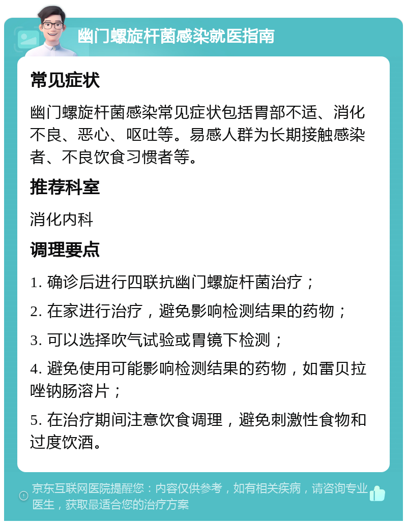 幽门螺旋杆菌感染就医指南 常见症状 幽门螺旋杆菌感染常见症状包括胃部不适、消化不良、恶心、呕吐等。易感人群为长期接触感染者、不良饮食习惯者等。 推荐科室 消化内科 调理要点 1. 确诊后进行四联抗幽门螺旋杆菌治疗； 2. 在家进行治疗，避免影响检测结果的药物； 3. 可以选择吹气试验或胃镜下检测； 4. 避免使用可能影响检测结果的药物，如雷贝拉唑钠肠溶片； 5. 在治疗期间注意饮食调理，避免刺激性食物和过度饮酒。