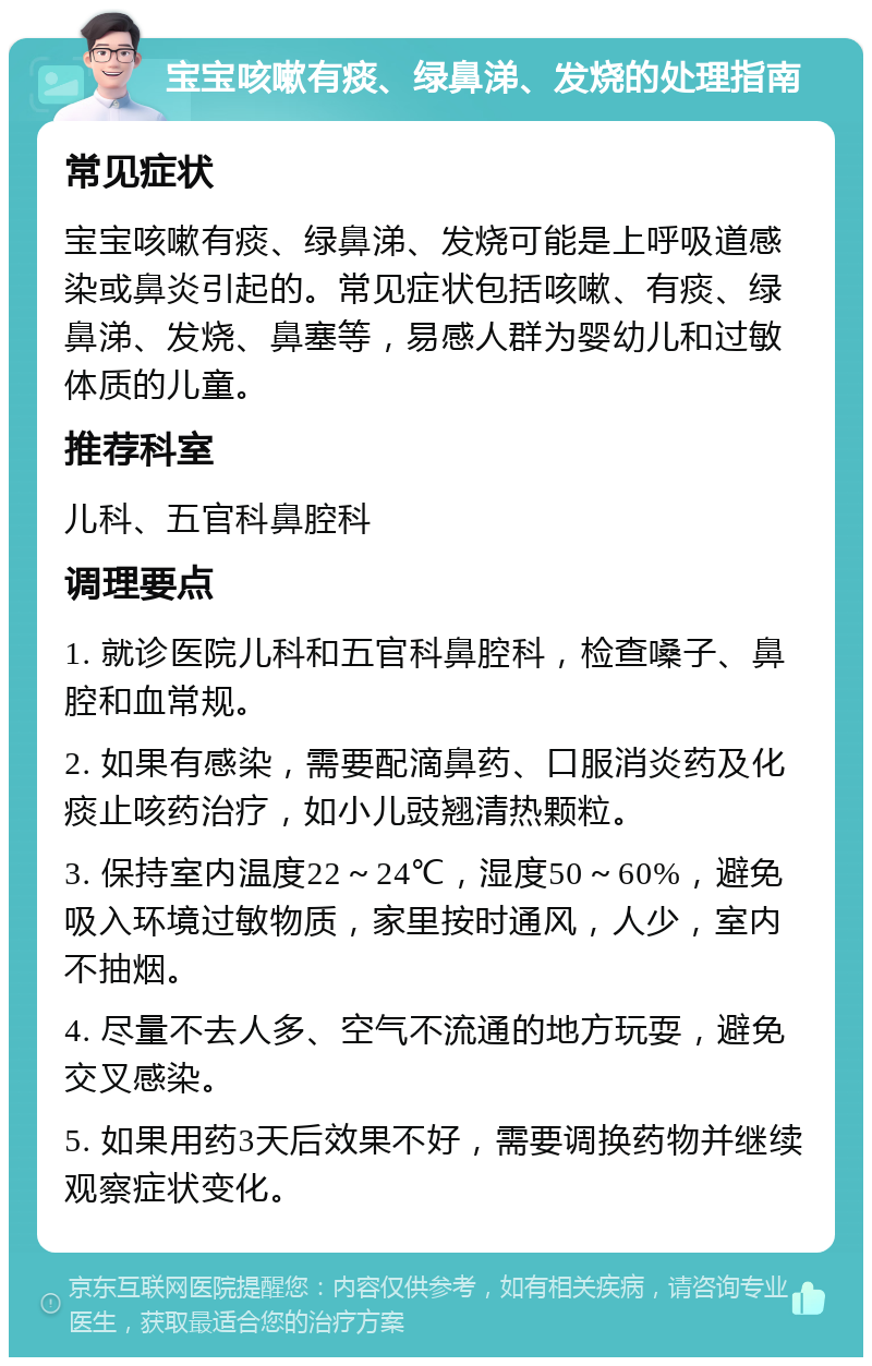 宝宝咳嗽有痰、绿鼻涕、发烧的处理指南 常见症状 宝宝咳嗽有痰、绿鼻涕、发烧可能是上呼吸道感染或鼻炎引起的。常见症状包括咳嗽、有痰、绿鼻涕、发烧、鼻塞等，易感人群为婴幼儿和过敏体质的儿童。 推荐科室 儿科、五官科鼻腔科 调理要点 1. 就诊医院儿科和五官科鼻腔科，检查嗓子、鼻腔和血常规。 2. 如果有感染，需要配滴鼻药、口服消炎药及化痰止咳药治疗，如小儿豉翘清热颗粒。 3. 保持室内温度22～24℃，湿度50～60%，避免吸入环境过敏物质，家里按时通风，人少，室内不抽烟。 4. 尽量不去人多、空气不流通的地方玩耍，避免交叉感染。 5. 如果用药3天后效果不好，需要调换药物并继续观察症状变化。