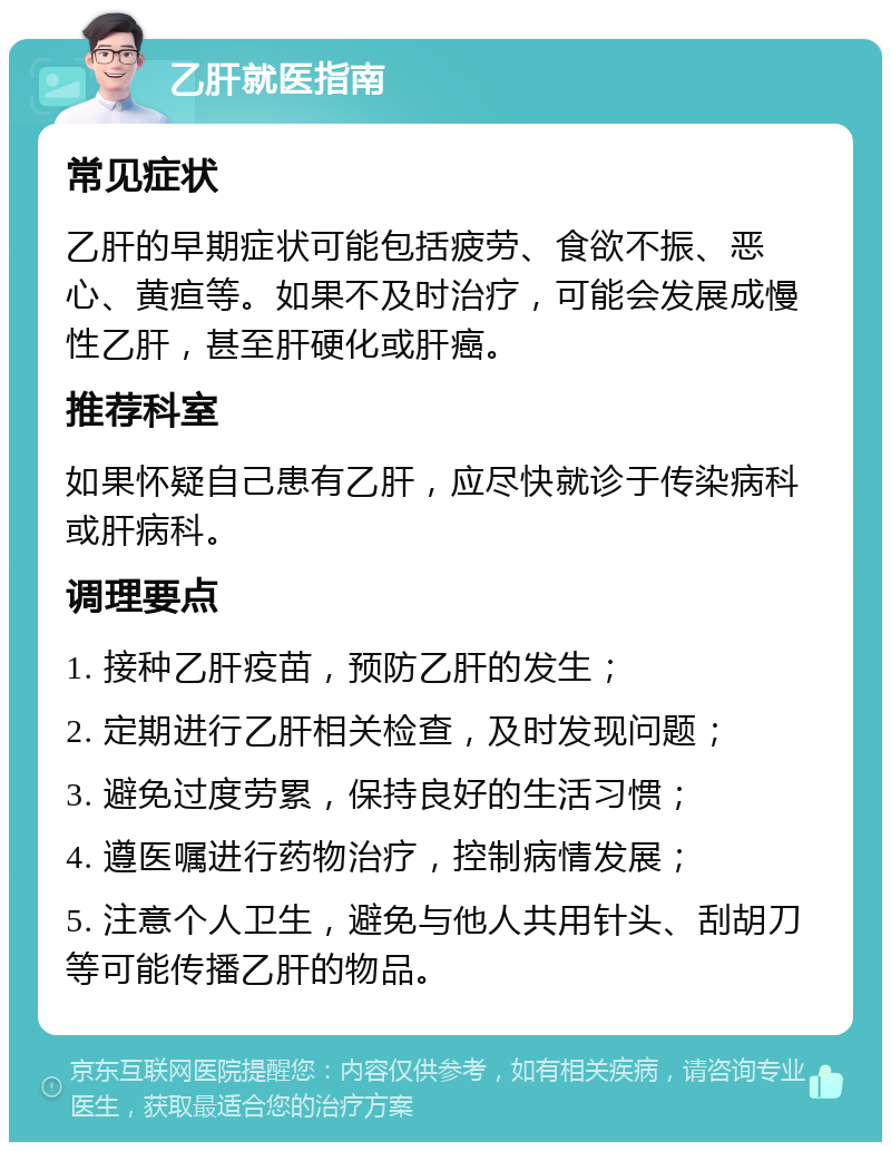 乙肝就医指南 常见症状 乙肝的早期症状可能包括疲劳、食欲不振、恶心、黄疸等。如果不及时治疗，可能会发展成慢性乙肝，甚至肝硬化或肝癌。 推荐科室 如果怀疑自己患有乙肝，应尽快就诊于传染病科或肝病科。 调理要点 1. 接种乙肝疫苗，预防乙肝的发生； 2. 定期进行乙肝相关检查，及时发现问题； 3. 避免过度劳累，保持良好的生活习惯； 4. 遵医嘱进行药物治疗，控制病情发展； 5. 注意个人卫生，避免与他人共用针头、刮胡刀等可能传播乙肝的物品。