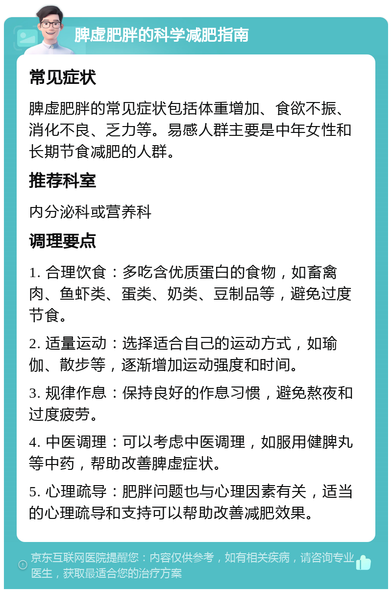 脾虚肥胖的科学减肥指南 常见症状 脾虚肥胖的常见症状包括体重增加、食欲不振、消化不良、乏力等。易感人群主要是中年女性和长期节食减肥的人群。 推荐科室 内分泌科或营养科 调理要点 1. 合理饮食：多吃含优质蛋白的食物，如畜禽肉、鱼虾类、蛋类、奶类、豆制品等，避免过度节食。 2. 适量运动：选择适合自己的运动方式，如瑜伽、散步等，逐渐增加运动强度和时间。 3. 规律作息：保持良好的作息习惯，避免熬夜和过度疲劳。 4. 中医调理：可以考虑中医调理，如服用健脾丸等中药，帮助改善脾虚症状。 5. 心理疏导：肥胖问题也与心理因素有关，适当的心理疏导和支持可以帮助改善减肥效果。