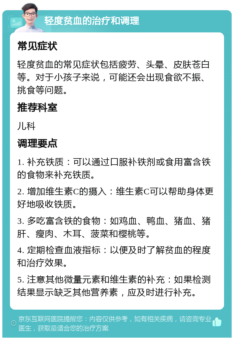 轻度贫血的治疗和调理 常见症状 轻度贫血的常见症状包括疲劳、头晕、皮肤苍白等。对于小孩子来说，可能还会出现食欲不振、挑食等问题。 推荐科室 儿科 调理要点 1. 补充铁质：可以通过口服补铁剂或食用富含铁的食物来补充铁质。 2. 增加维生素C的摄入：维生素C可以帮助身体更好地吸收铁质。 3. 多吃富含铁的食物：如鸡血、鸭血、猪血、猪肝、瘦肉、木耳、菠菜和樱桃等。 4. 定期检查血液指标：以便及时了解贫血的程度和治疗效果。 5. 注意其他微量元素和维生素的补充：如果检测结果显示缺乏其他营养素，应及时进行补充。