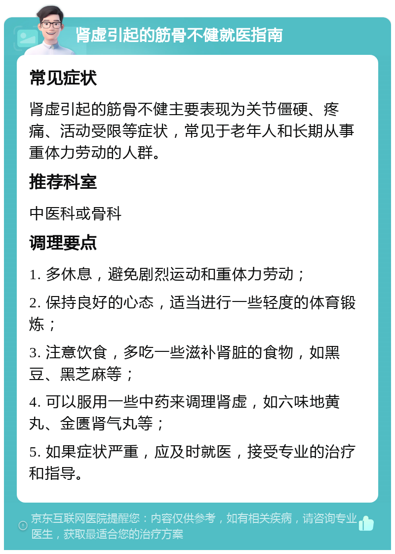 肾虚引起的筋骨不健就医指南 常见症状 肾虚引起的筋骨不健主要表现为关节僵硬、疼痛、活动受限等症状，常见于老年人和长期从事重体力劳动的人群。 推荐科室 中医科或骨科 调理要点 1. 多休息，避免剧烈运动和重体力劳动； 2. 保持良好的心态，适当进行一些轻度的体育锻炼； 3. 注意饮食，多吃一些滋补肾脏的食物，如黑豆、黑芝麻等； 4. 可以服用一些中药来调理肾虚，如六味地黄丸、金匮肾气丸等； 5. 如果症状严重，应及时就医，接受专业的治疗和指导。