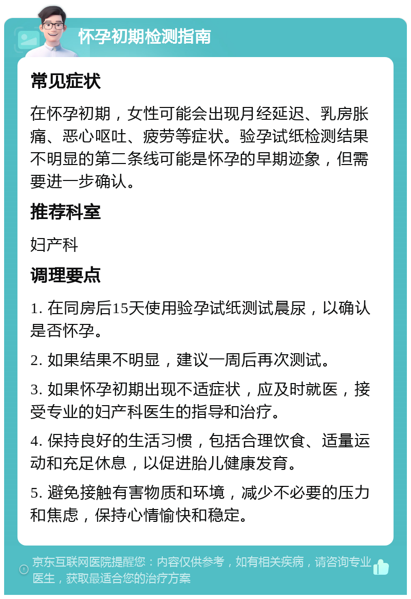 怀孕初期检测指南 常见症状 在怀孕初期，女性可能会出现月经延迟、乳房胀痛、恶心呕吐、疲劳等症状。验孕试纸检测结果不明显的第二条线可能是怀孕的早期迹象，但需要进一步确认。 推荐科室 妇产科 调理要点 1. 在同房后15天使用验孕试纸测试晨尿，以确认是否怀孕。 2. 如果结果不明显，建议一周后再次测试。 3. 如果怀孕初期出现不适症状，应及时就医，接受专业的妇产科医生的指导和治疗。 4. 保持良好的生活习惯，包括合理饮食、适量运动和充足休息，以促进胎儿健康发育。 5. 避免接触有害物质和环境，减少不必要的压力和焦虑，保持心情愉快和稳定。