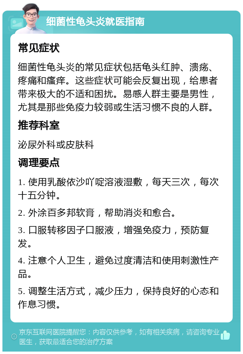 细菌性龟头炎就医指南 常见症状 细菌性龟头炎的常见症状包括龟头红肿、溃疡、疼痛和瘙痒。这些症状可能会反复出现，给患者带来极大的不适和困扰。易感人群主要是男性，尤其是那些免疫力较弱或生活习惯不良的人群。 推荐科室 泌尿外科或皮肤科 调理要点 1. 使用乳酸依沙吖啶溶液湿敷，每天三次，每次十五分钟。 2. 外涂百多邦软膏，帮助消炎和愈合。 3. 口服转移因子口服液，增强免疫力，预防复发。 4. 注意个人卫生，避免过度清洁和使用刺激性产品。 5. 调整生活方式，减少压力，保持良好的心态和作息习惯。