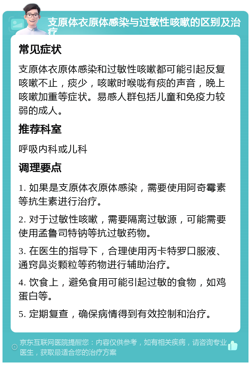 支原体衣原体感染与过敏性咳嗽的区别及治疗 常见症状 支原体衣原体感染和过敏性咳嗽都可能引起反复咳嗽不止，痰少，咳嗽时喉咙有痰的声音，晚上咳嗽加重等症状。易感人群包括儿童和免疫力较弱的成人。 推荐科室 呼吸内科或儿科 调理要点 1. 如果是支原体衣原体感染，需要使用阿奇霉素等抗生素进行治疗。 2. 对于过敏性咳嗽，需要隔离过敏源，可能需要使用孟鲁司特钠等抗过敏药物。 3. 在医生的指导下，合理使用丙卡特罗口服液、通窍鼻炎颗粒等药物进行辅助治疗。 4. 饮食上，避免食用可能引起过敏的食物，如鸡蛋白等。 5. 定期复查，确保病情得到有效控制和治疗。