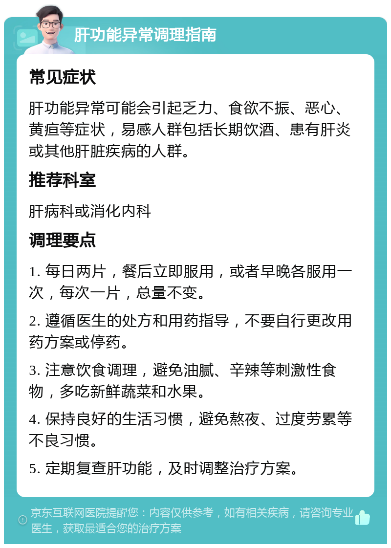 肝功能异常调理指南 常见症状 肝功能异常可能会引起乏力、食欲不振、恶心、黄疸等症状，易感人群包括长期饮酒、患有肝炎或其他肝脏疾病的人群。 推荐科室 肝病科或消化内科 调理要点 1. 每日两片，餐后立即服用，或者早晚各服用一次，每次一片，总量不变。 2. 遵循医生的处方和用药指导，不要自行更改用药方案或停药。 3. 注意饮食调理，避免油腻、辛辣等刺激性食物，多吃新鲜蔬菜和水果。 4. 保持良好的生活习惯，避免熬夜、过度劳累等不良习惯。 5. 定期复查肝功能，及时调整治疗方案。