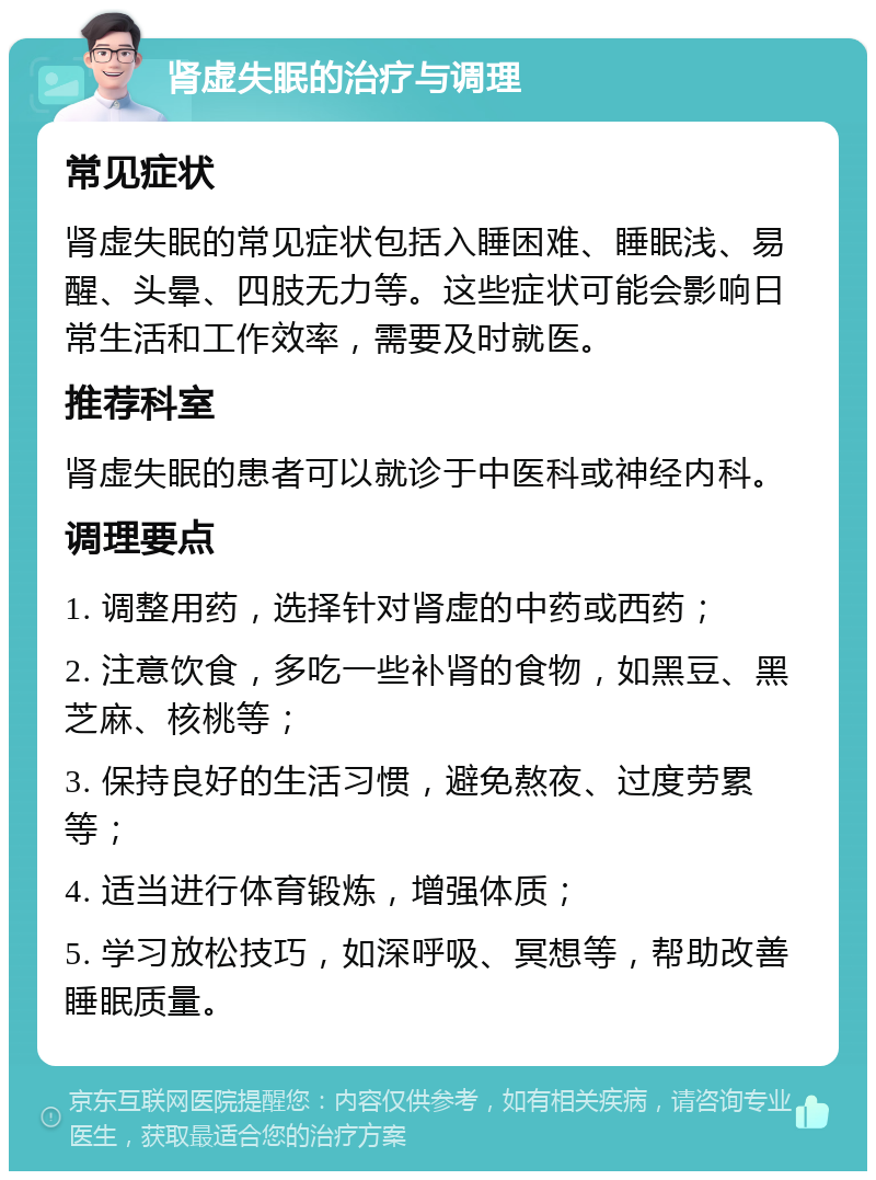 肾虚失眠的治疗与调理 常见症状 肾虚失眠的常见症状包括入睡困难、睡眠浅、易醒、头晕、四肢无力等。这些症状可能会影响日常生活和工作效率，需要及时就医。 推荐科室 肾虚失眠的患者可以就诊于中医科或神经内科。 调理要点 1. 调整用药，选择针对肾虚的中药或西药； 2. 注意饮食，多吃一些补肾的食物，如黑豆、黑芝麻、核桃等； 3. 保持良好的生活习惯，避免熬夜、过度劳累等； 4. 适当进行体育锻炼，增强体质； 5. 学习放松技巧，如深呼吸、冥想等，帮助改善睡眠质量。