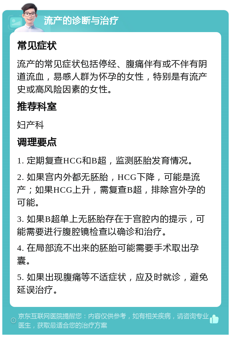 流产的诊断与治疗 常见症状 流产的常见症状包括停经、腹痛伴有或不伴有阴道流血，易感人群为怀孕的女性，特别是有流产史或高风险因素的女性。 推荐科室 妇产科 调理要点 1. 定期复查HCG和B超，监测胚胎发育情况。 2. 如果宫内外都无胚胎，HCG下降，可能是流产；如果HCG上升，需复查B超，排除宫外孕的可能。 3. 如果B超单上无胚胎存在于宫腔内的提示，可能需要进行腹腔镜检查以确诊和治疗。 4. 在局部流不出来的胚胎可能需要手术取出孕囊。 5. 如果出现腹痛等不适症状，应及时就诊，避免延误治疗。