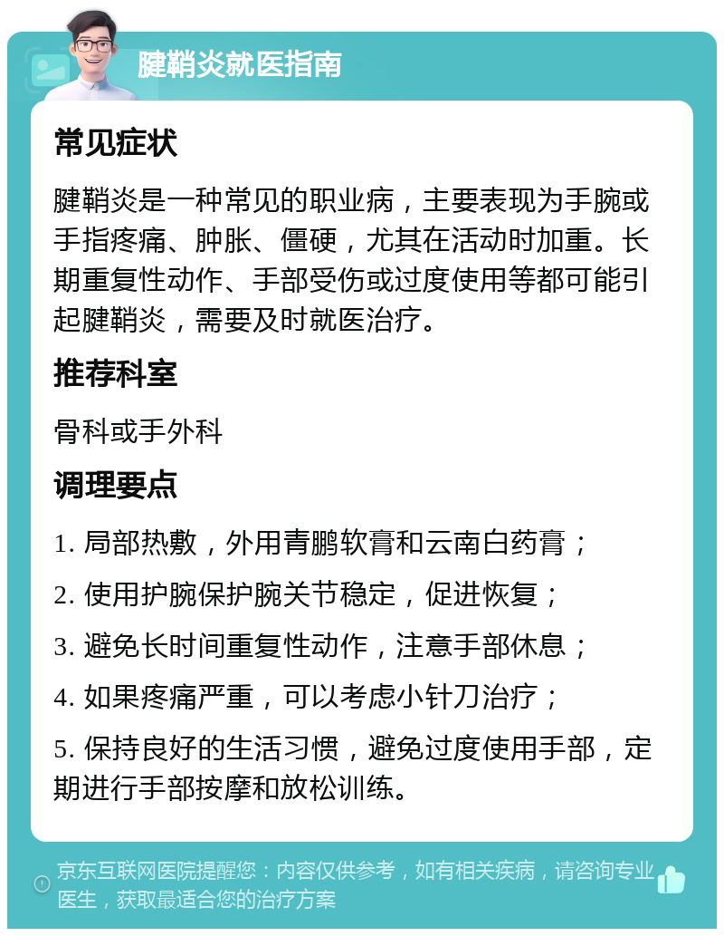 腱鞘炎就医指南 常见症状 腱鞘炎是一种常见的职业病，主要表现为手腕或手指疼痛、肿胀、僵硬，尤其在活动时加重。长期重复性动作、手部受伤或过度使用等都可能引起腱鞘炎，需要及时就医治疗。 推荐科室 骨科或手外科 调理要点 1. 局部热敷，外用青鹏软膏和云南白药膏； 2. 使用护腕保护腕关节稳定，促进恢复； 3. 避免长时间重复性动作，注意手部休息； 4. 如果疼痛严重，可以考虑小针刀治疗； 5. 保持良好的生活习惯，避免过度使用手部，定期进行手部按摩和放松训练。