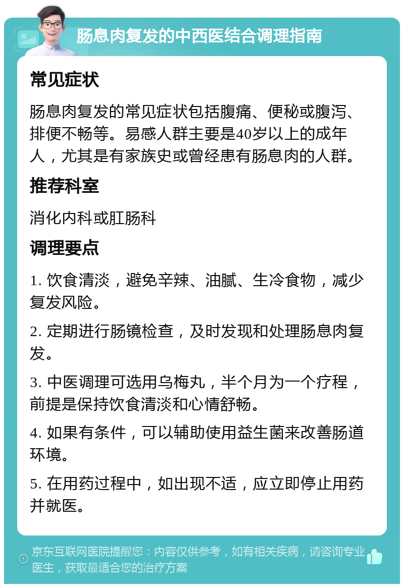 肠息肉复发的中西医结合调理指南 常见症状 肠息肉复发的常见症状包括腹痛、便秘或腹泻、排便不畅等。易感人群主要是40岁以上的成年人，尤其是有家族史或曾经患有肠息肉的人群。 推荐科室 消化内科或肛肠科 调理要点 1. 饮食清淡，避免辛辣、油腻、生冷食物，减少复发风险。 2. 定期进行肠镜检查，及时发现和处理肠息肉复发。 3. 中医调理可选用乌梅丸，半个月为一个疗程，前提是保持饮食清淡和心情舒畅。 4. 如果有条件，可以辅助使用益生菌来改善肠道环境。 5. 在用药过程中，如出现不适，应立即停止用药并就医。