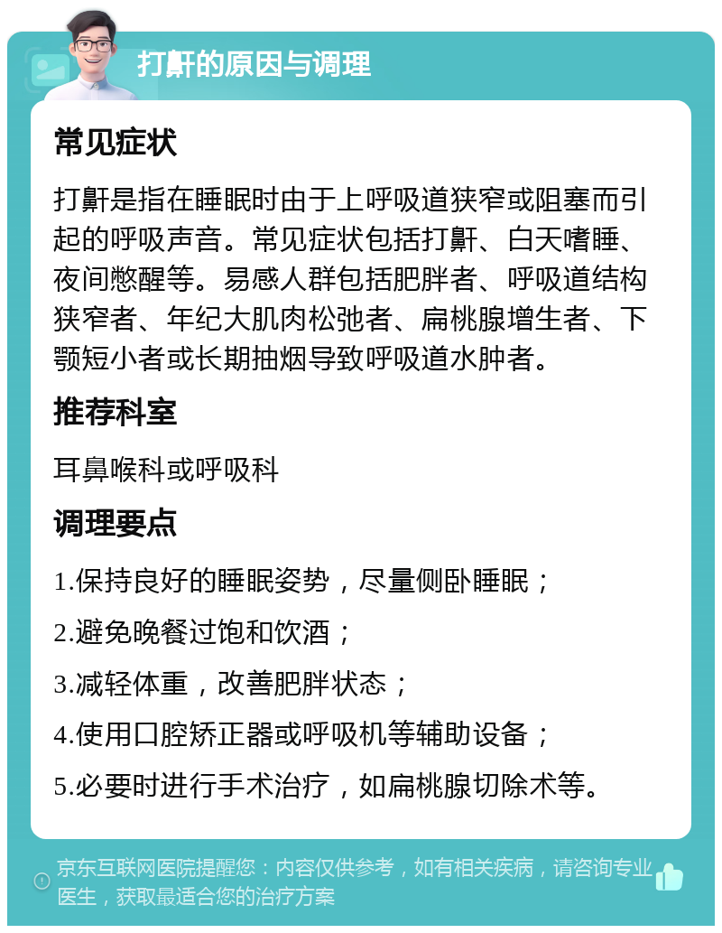 打鼾的原因与调理 常见症状 打鼾是指在睡眠时由于上呼吸道狭窄或阻塞而引起的呼吸声音。常见症状包括打鼾、白天嗜睡、夜间憋醒等。易感人群包括肥胖者、呼吸道结构狭窄者、年纪大肌肉松弛者、扁桃腺增生者、下颚短小者或长期抽烟导致呼吸道水肿者。 推荐科室 耳鼻喉科或呼吸科 调理要点 1.保持良好的睡眠姿势，尽量侧卧睡眠； 2.避免晚餐过饱和饮酒； 3.减轻体重，改善肥胖状态； 4.使用口腔矫正器或呼吸机等辅助设备； 5.必要时进行手术治疗，如扁桃腺切除术等。