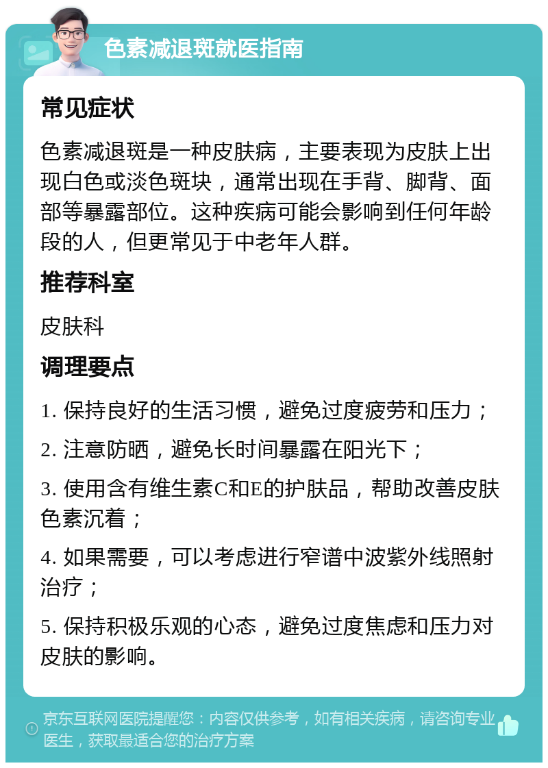 色素减退斑就医指南 常见症状 色素减退斑是一种皮肤病，主要表现为皮肤上出现白色或淡色斑块，通常出现在手背、脚背、面部等暴露部位。这种疾病可能会影响到任何年龄段的人，但更常见于中老年人群。 推荐科室 皮肤科 调理要点 1. 保持良好的生活习惯，避免过度疲劳和压力； 2. 注意防晒，避免长时间暴露在阳光下； 3. 使用含有维生素C和E的护肤品，帮助改善皮肤色素沉着； 4. 如果需要，可以考虑进行窄谱中波紫外线照射治疗； 5. 保持积极乐观的心态，避免过度焦虑和压力对皮肤的影响。