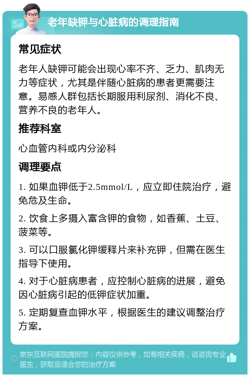 老年缺钾与心脏病的调理指南 常见症状 老年人缺钾可能会出现心率不齐、乏力、肌肉无力等症状，尤其是伴随心脏病的患者更需要注意。易感人群包括长期服用利尿剂、消化不良、营养不良的老年人。 推荐科室 心血管内科或内分泌科 调理要点 1. 如果血钾低于2.5mmol/L，应立即住院治疗，避免危及生命。 2. 饮食上多摄入富含钾的食物，如香蕉、土豆、菠菜等。 3. 可以口服氯化钾缓释片来补充钾，但需在医生指导下使用。 4. 对于心脏病患者，应控制心脏病的进展，避免因心脏病引起的低钾症状加重。 5. 定期复查血钾水平，根据医生的建议调整治疗方案。